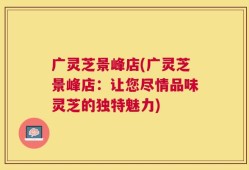 广灵芝景峰店(广灵芝景峰店：让您尽情品味灵芝的独特魅力)