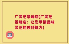 广灵芝景峰店(广灵芝景峰店：让您尽情品味灵芝的独特魅力)