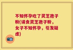 不知怀孕吃了灵芝孢子粉(误食灵芝孢子粉，女子不知怀孕，引发疑虑)