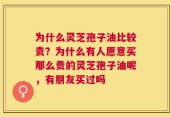 为什么灵芝孢子油比较贵？为什么有人愿意买那么贵的灵芝孢子油呢，有朋友买过吗