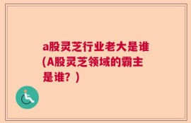 a股灵芝行业老大是谁(A股灵芝领域的霸主是谁？)