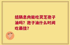 结肠息肉能吃灵芝孢子油吗？孢子油什么时间吃最佳？