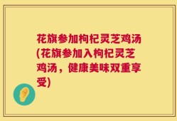 花旗参加枸杞灵芝鸡汤(花旗参加入枸杞灵芝鸡汤，健康美味双重享受)