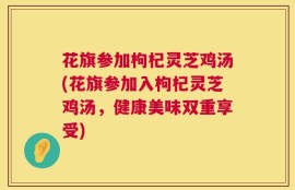 花旗参加枸杞灵芝鸡汤(花旗参加入枸杞灵芝鸡汤，健康美味双重享受)