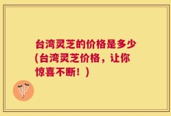 台湾灵芝的价格是多少(台湾灵芝价格，让你惊喜不断！)