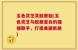 五色灵芝灵胶原肽(五色灵芝与胶原蛋白的强强联手，打造美丽肌肤)