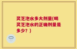 灵芝泡水多大剂量(喝灵芝泡水的正确剂量是多少？)