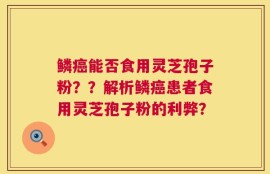 鳞癌能否食用灵芝孢子粉？？解析鳞癌患者食用灵芝孢子粉的利弊？