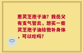 惠灵芝孢子油？我岳父有支气管炎，想买一些灵芝孢子油给他补身体，可以吃吗？