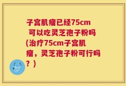子宫肌瘤已经75cm 可以吃灵芝孢子粉吗(治疗75cm子宫肌瘤，灵芝孢子粉可行吗？)
