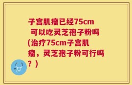 子宫肌瘤已经75cm 可以吃灵芝孢子粉吗(治疗75cm子宫肌瘤，灵芝孢子粉可行吗？)
