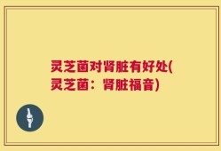 灵芝菌对肾脏有好处(灵芝菌：肾脏福音)