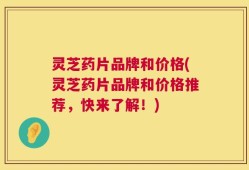 灵芝药片品牌和价格(灵芝药片品牌和价格推荐，快来了解！)