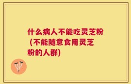 什么病人不能吃灵芝粉 (不能随意食用灵芝粉的人群)