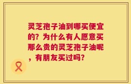 灵芝孢子油到哪买便宜的？为什么有人愿意买那么贵的灵芝孢子油呢，有朋友买过吗？