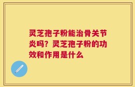 灵芝孢子粉能治骨关节炎吗？灵芝孢子粉的功效和作用是什么