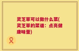 灵芝草可以做什么菜(灵芝草的菜谱：点亮健康味蕾)