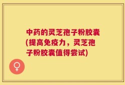 中药的灵芝孢子粉胶囊(提高免疫力，灵芝孢子粉胶囊值得尝试)