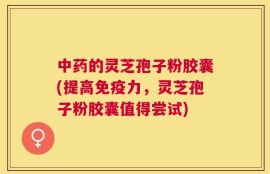 中药的灵芝孢子粉胶囊(提高免疫力，灵芝孢子粉胶囊值得尝试)