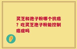 灵芝和孢子粉哪个抗癌？吃灵芝孢子粉能控制癌症吗