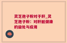 灵芝孢子粉对于肝_灵芝孢子粉：对肝脏健康的益处与应用