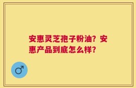安惠灵芝孢子粉油？安惠产品到底怎么样？