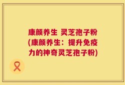 康颜养生 灵芝孢子粉(康颜养生：提升免疫力的神奇灵芝孢子粉)