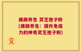 康颜养生 灵芝孢子粉(康颜养生：提升免疫力的神奇灵芝孢子粉)