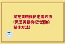 灵芝黄精枸杞泡酒方法(灵芝黄精枸杞泡酒的制作方法)