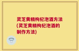 灵芝黄精枸杞泡酒方法(灵芝黄精枸杞泡酒的制作方法)