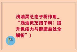浅油灵芝孢子粉作用_“浅油灵芝孢子粉：提升免疫力与健康益处全解析”)