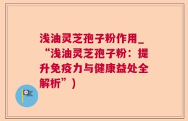 浅油灵芝孢子粉作用_“浅油灵芝孢子粉：提升免疫力与健康益处全解析”)