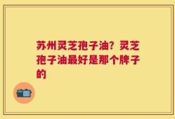 苏州灵芝孢子油？灵芝孢子油最好是那个牌子的