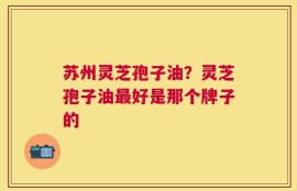 苏州灵芝孢子油？灵芝孢子油最好是那个牌子的
