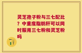 灵芝孢子粉与三七配比？中重度脂肪肝可以同时服用三七粉和灵芝粉吗