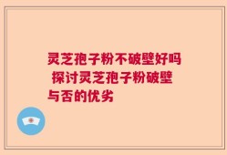 灵芝孢子粉不破壁好吗 探讨灵芝孢子粉破壁与否的优劣