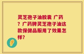 灵芝孢子油胶囊 广药？广药牌灵芝孢子油这款保健品服用了效果怎样？