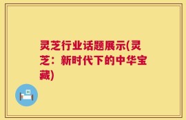 灵芝行业话题展示(灵芝：新时代下的中华宝藏)