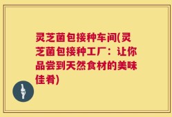 灵芝菌包接种车间(灵芝菌包接种工厂：让你品尝到天然食材的美味佳肴)