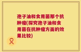 孢子油和食用菌那个抗肿瘤(探究孢子油和食用菌在抗肿瘤方面的效果比较)