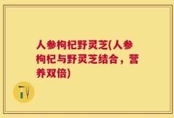 人参枸杞野灵芝(人参枸杞与野灵芝结合，营养双倍)