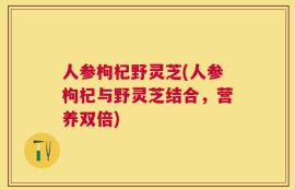 人参枸杞野灵芝(人参枸杞与野灵芝结合，营养双倍)