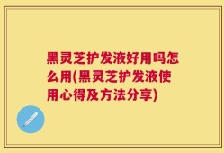 黑灵芝护发液好用吗怎么用(黑灵芝护发液使用心得及方法分享)