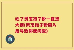 吃了灵芝孢子粉一直想大便(灵芝孢子粉摄入后导致排便问题)