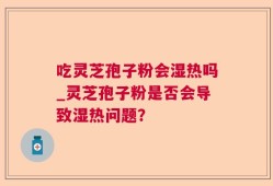 吃灵芝孢子粉会湿热吗_灵芝孢子粉是否会导致湿热问题？