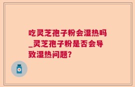 吃灵芝孢子粉会湿热吗_灵芝孢子粉是否会导致湿热问题？