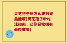 灵芝孢子粉怎么吃效果最佳呢(灵芝孢子粉吃法指南，让你轻松拥有最佳效果)