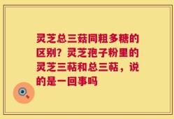 灵芝总三菇同粗多糖的区别？灵芝孢子粉里的灵芝三萜和总三萜，说的是一回事吗