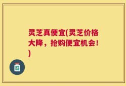 灵芝真便宜(灵芝价格大降，抢购便宜机会！)