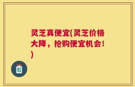 灵芝真便宜(灵芝价格大降，抢购便宜机会！)